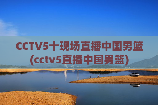 CCTV5十现场直播中国男篮(cctv5直播中国男篮)