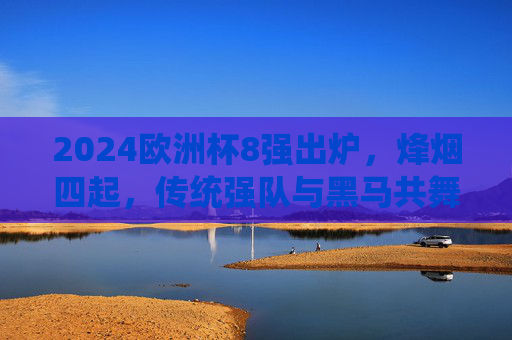2024欧洲杯8强出炉,烽烟四起,传统强队与黑马共舞,谁将剑指柏林?2024欧洲杯8强烽烟起,传统与黑马争锋,剑指柏林谁属?