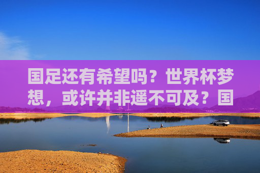 国足还有希望吗？世界杯梦想，或许并非遥不可及？国足还有希望？世界杯梦想并非遥不可及