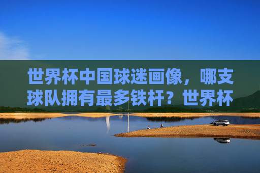 世界杯中国球迷画像,哪支球队拥有最多铁杆?世界杯中国球迷画像,哪支球队拥有最多铁杆?