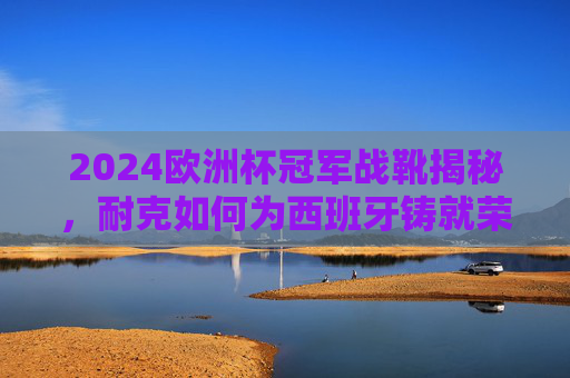 2024欧洲杯冠军战靴揭秘,耐克如何为西班牙铸就荣耀,2024欧洲杯冠军战靴揭秘,耐克为西班牙铸就荣耀