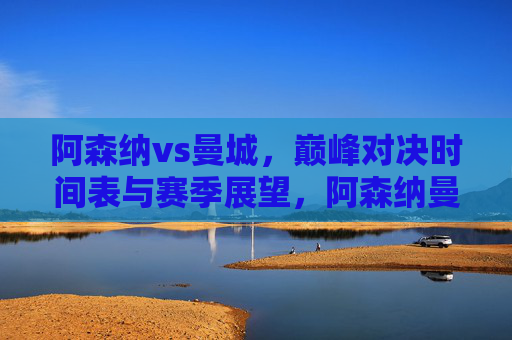 阿森纳vs曼城,巅峰对决时间表与赛季展望,阿森纳曼城巅峰对决,时间表与赛季展望