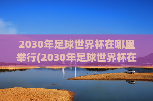 2030年足球世界杯在哪里举行(2030年足球世界杯在哪里举行)2030年足球世界杯举办地