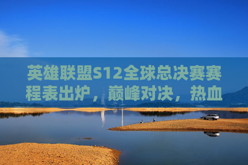英雄联盟S12全球总决赛赛程表出炉,巅峰对决,热血启程!