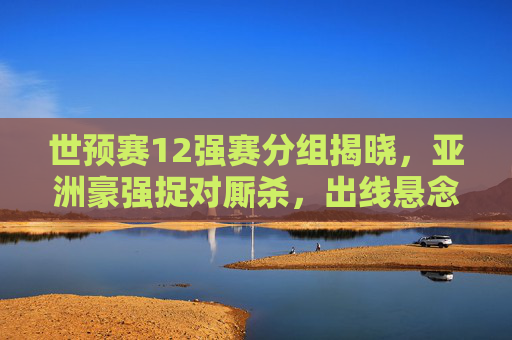 世预赛12强赛分组揭晓，亚洲豪强捉对厮杀，出线悬念提前引爆，世预赛12强赛分组揭晓，亚洲豪强捉对厮杀，出线悬念提前引爆
