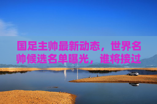 国足主帅最新动态,世界名帅候选名单曝光,谁将接过教鞭?国足主帅候选名单曝光,世界名帅谁将接掌教鞭?