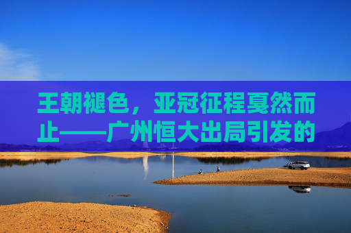 王朝褪色,亚冠征程戛然而止——广州恒大出局引发的思考,王朝褪色,亚冠征程戛然而止,广州恒大出局的思考