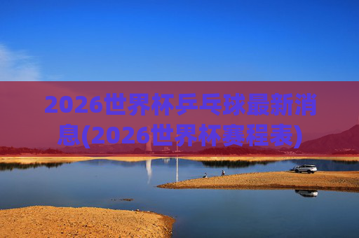 2026世界杯乒乓球最新消息(2026世界杯赛程表)