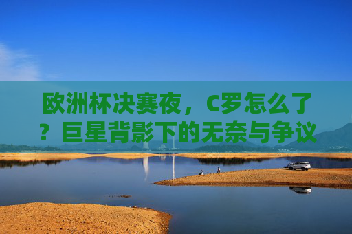 欧洲杯决赛夜，C罗怎么了？巨星背影下的无奈与争议，欧洲杯决赛夜，C罗巨星背影下的无奈与争议