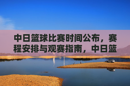 中日篮球比赛时间公布，赛程安排与观赛指南，中日篮球比赛时间公布，赛程安排与观赛指南
