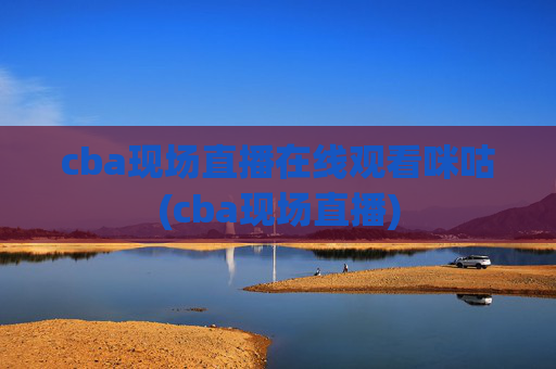 cba现场直播在线观看咪咕(cba现场直播)