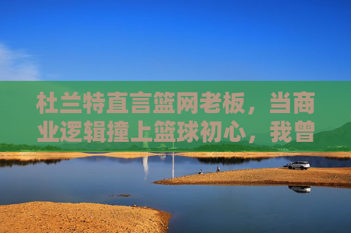 杜兰特直言篮网老板,当商业逻辑撞上篮球初心,我曾迷失其中,杜兰特直言篮网老板,商业逻辑撞篮球初心,我曾迷失其中