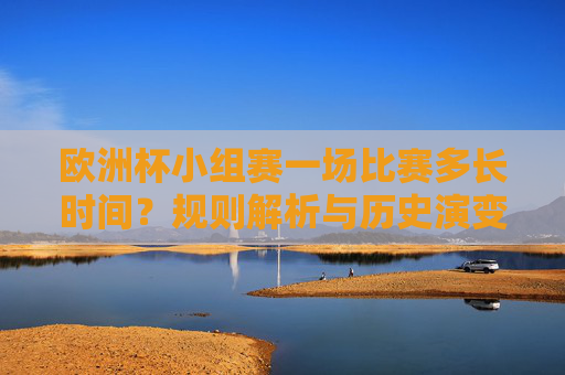 欧洲杯小组赛一场比赛多长时间？规则解析与历史演变，欧洲杯小组赛比赛时长，规则解析与历史演变