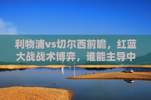 利物浦vs切尔西前瞻,红蓝大战战术博弈,谁能主导中场攻防?红蓝大战,利物浦vs切尔西中场攻防博弈