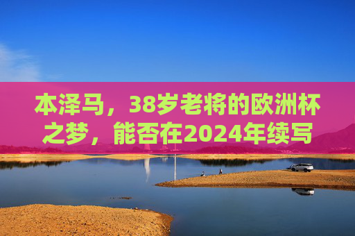 本泽马,38岁老将的欧洲杯之梦,能否在2024年续写传奇?38岁本泽马的2024欧洲杯,能否续写传奇?