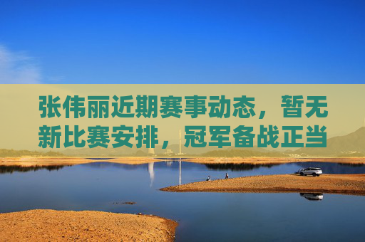 张伟丽近期赛事动态,暂无新比赛安排,冠军备战正当时,张伟丽,暂无新赛,冠军备战正当时