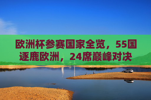 欧洲杯参赛国家全览，55国逐鹿欧洲，24席巅峰对决，55国逐鹿欧洲杯，24席巅峰对决