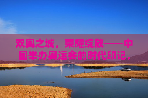 双奥之城，荣耀绽放——中国举办奥运会的时代印记，双奥之城，荣耀绽放的时代印记