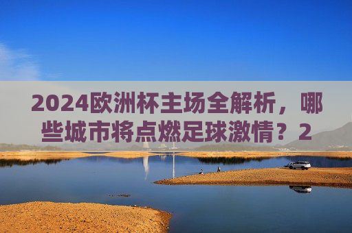 2024欧洲杯主场全解析，哪些城市将点燃足球激情？2024欧洲杯主场全解析，点燃足球激情的城市