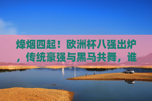 烽烟四起！欧洲杯八强出炉，传统豪强与黑马共舞，谁将捧起最终的德劳内杯？欧洲杯八强出炉，豪强黑马共舞，德劳内杯花落谁家