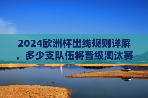 2024欧洲杯出线规则详解,多少支队伍将晋级淘汰赛?2024欧洲杯出线规则,多少支队伍晋级淘汰赛?