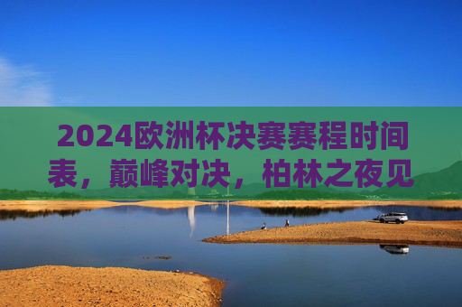2024欧洲杯决赛赛程时间表，巅峰对决，柏林之夜见证新王诞生！2024欧洲杯决赛，柏林之夜见证新王诞生