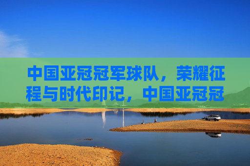 中国亚冠冠军球队,荣耀征程与时代印记,中国亚冠冠军的荣耀征程与时代印记