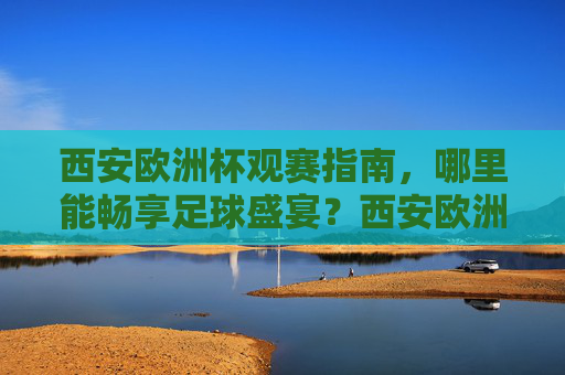 西安欧洲杯观赛指南，哪里能畅享足球盛宴？西安欧洲杯观赛指南，畅享足球盛宴