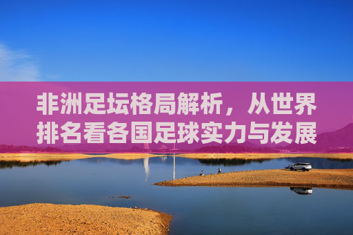 非洲足坛格局解析,从世界排名看各国足球实力与发展,从世界排名看非洲足坛格局与实力发展