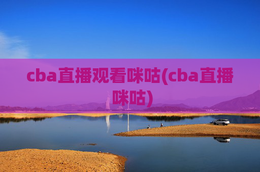 cba直播观看咪咕(cba直播 咪咕)