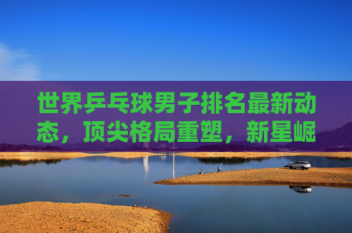 世界乒乓球男子排名最新动态,顶尖格局重塑,新星崛起与老将坚守,世界乒乓球男子排名,顶尖格局重塑,新星崛起老将坚守