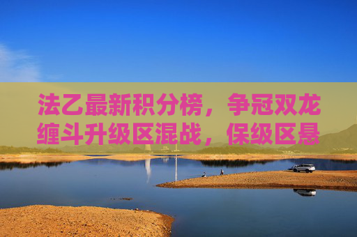 法乙最新积分榜,争冠双龙缠斗升级区混战,保级区悬崖边缘生死时速,法乙最新积分榜,争冠双龙缠斗,升级混战,保级生死时速