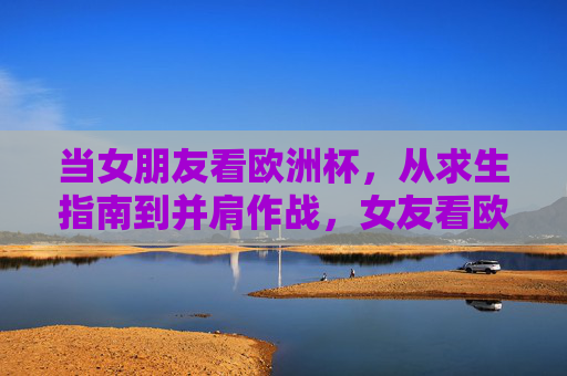 当女朋友看欧洲杯,从求生指南到并肩作战,女友看欧洲杯,从求生指南到并肩作战
