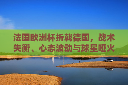 法国欧洲杯折戟德国,战术失衡、心态波动与球星哑火的连锁反应,法国欧洲杯折戟德国,战术失衡、心态波动与球星哑火的连锁反应