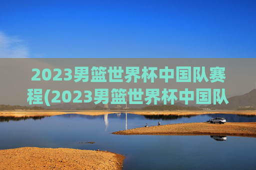 2023男篮世界杯中国队赛程(2023男篮世界杯中国队赛程结果)2023男篮世界杯中国队赛程及结果
