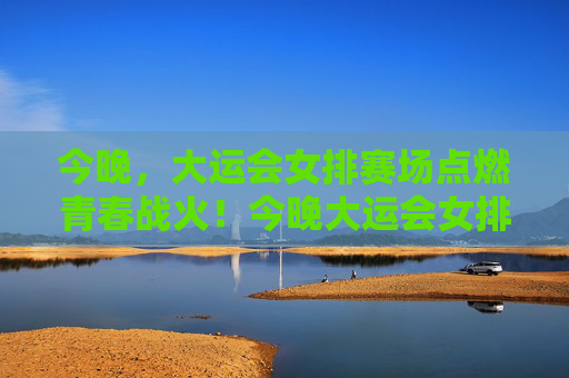 今晚，大运会女排赛场点燃青春战火！今晚大运会女排赛场点燃青春战火