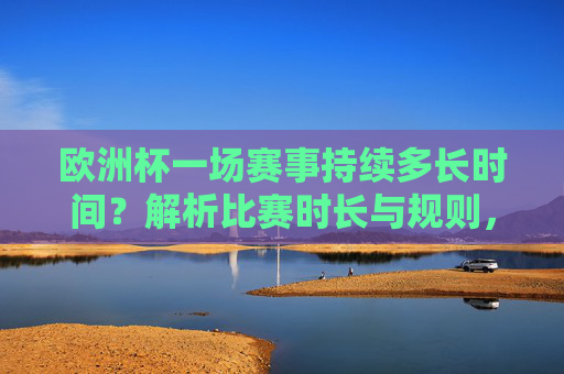 欧洲杯一场赛事持续多长时间?解析比赛时长与规则,欧洲杯赛事时长与规则解析
