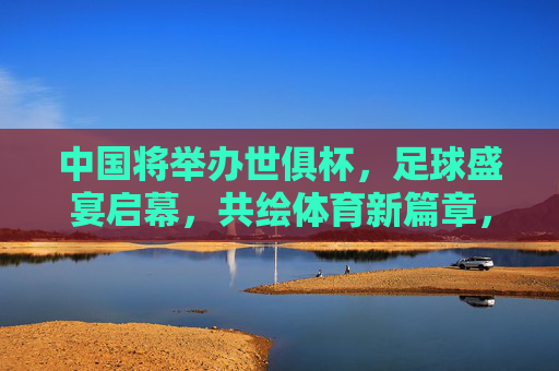 中国将举办世俱杯,足球盛宴启幕,共绘体育新篇章,中国世俱杯,足球盛宴共绘体育新篇章