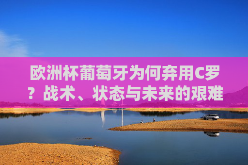 欧洲杯葡萄牙为何弃用C罗?战术、状态与未来的艰难权衡,欧洲杯葡萄牙弃用C罗,战术、状态与未来的艰难权衡