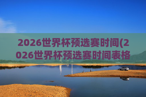 2026世界杯预选赛时间(2026世界杯预选赛时间表格)2026世界杯预选赛时间表