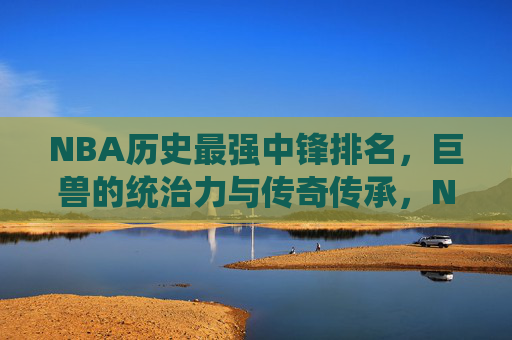NBA历史最强中锋排名，巨兽的统治力与传奇传承，NBA历史最强中锋排名，巨兽统治力与传奇传承