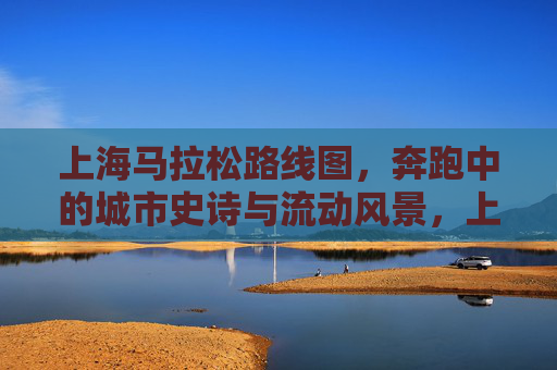 上海马拉松路线图,奔跑中的城市史诗与流动风景,上海马拉松路线图,奔跑中的城市史诗与流动风景