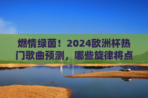 燃情绿茵!2024欧洲杯热门歌曲预测,哪些旋律将点燃赛场激情?2024欧洲杯热门歌曲预测,绿茵场上的燃情旋律