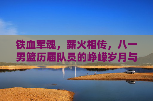 铁血军魂，薪火相传，八一男篮历届队员的峥嵘岁月与传承，铁血军魂薪火传，八一男篮峥嵘岁月与传承