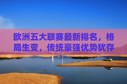 欧洲五大联赛最新排名，格局生变，传统豪强优势犹存，欧洲五大联赛最新排名，格局生变，传统豪强优势犹存