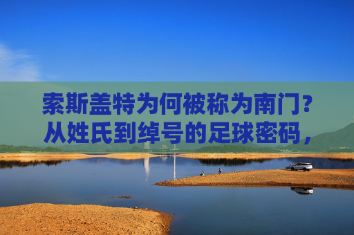 索斯盖特为何被称为南门?从姓氏到绰号的足球密码,索斯盖特为何称南门?姓氏绰号的足球密码