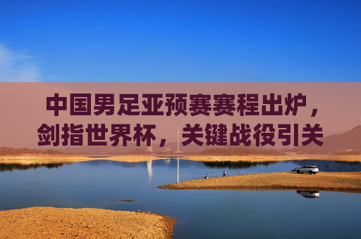 中国男足亚预赛赛程出炉,剑指世界杯,关键战役引关注