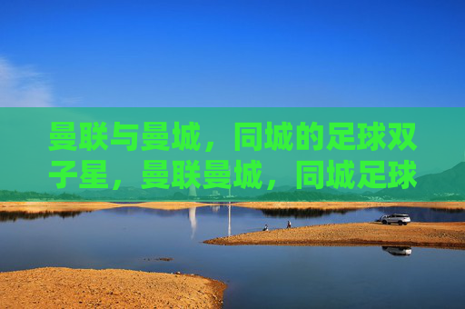 曼联与曼城,同城的足球双子星,曼联曼城,同城足球双子星