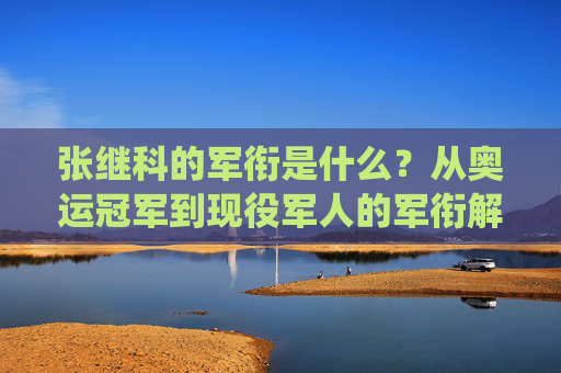 张继科的军衔是什么?从奥运冠军到现役军人的军衔解析