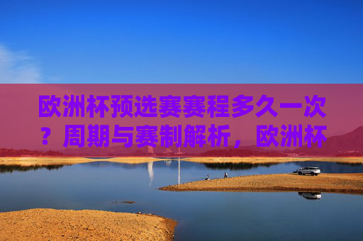 欧洲杯预选赛赛程多久一次?周期与赛制解析,欧洲杯预选赛周期与赛制解析